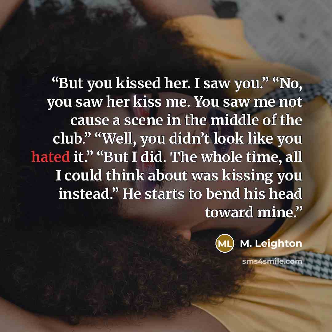 “But you kissed her. I saw you.” “No, you saw her kiss me. You saw me not cause a scene in the middle of the club.” “Well, you didn’t look like you hated it.” “But I did. The whole time, all I could think about was kissing you instead.” He starts to bend his head toward mine.” quote by M. Leighton