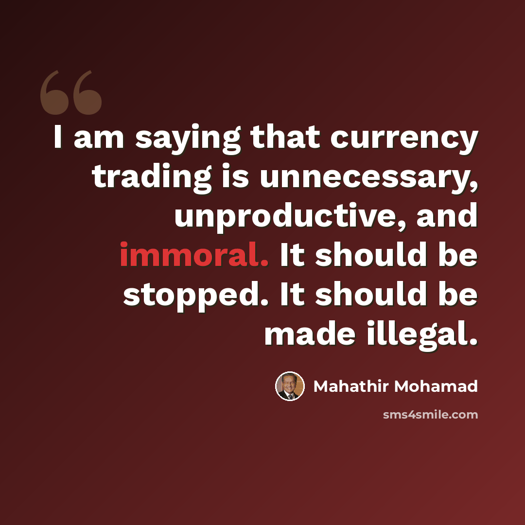 “I am saying that currency trading is unnecessary, unproductive, and immoral. It should be stopped. It should be made illegal.” quote by Mahathir Mohamad