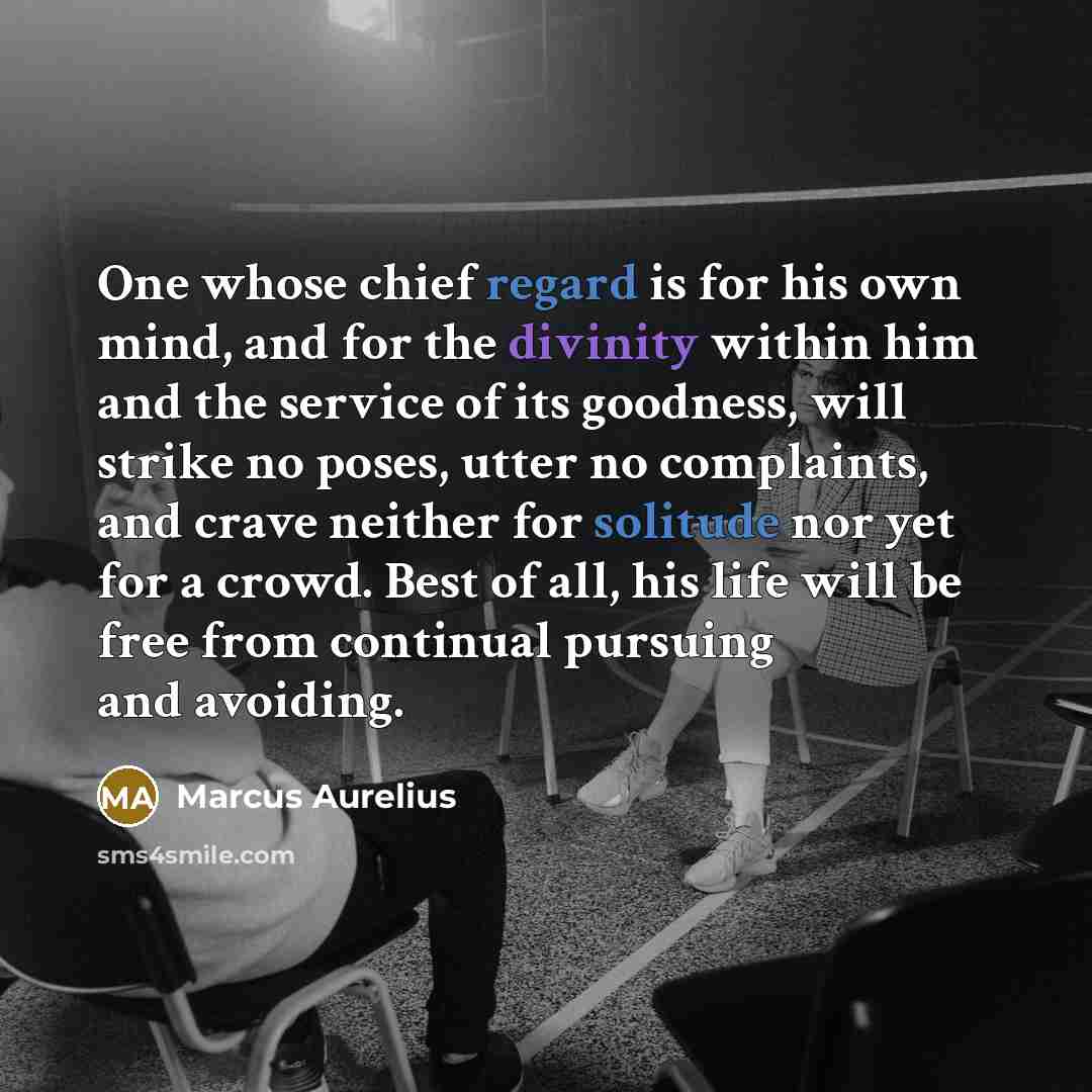 “One whose chief regard is for his own mind, and for the divinity within him and the service of its goodness, will strike no poses, utter no complaints, and crave neither for solitude nor yet for a crowd. Best of all, his life will be free from continual pursuing and avoiding.” quote by Marcus Aurelius