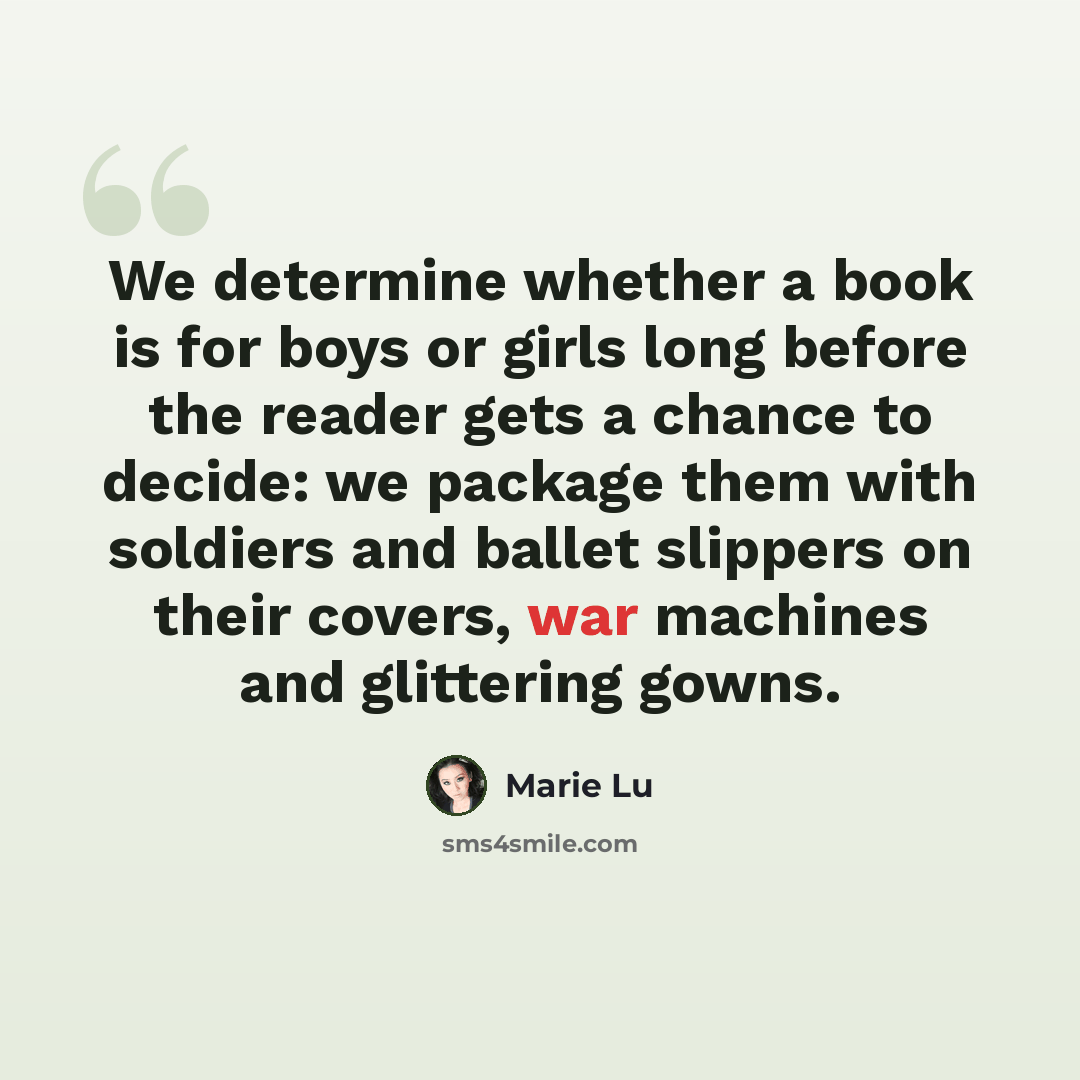 “We determine whether a book is for boys or girls long before the reader gets a chance to decide: we package them with soldiers and ballet slippers on their covers, war machines and glittering gowns.” quote by Marie Lu