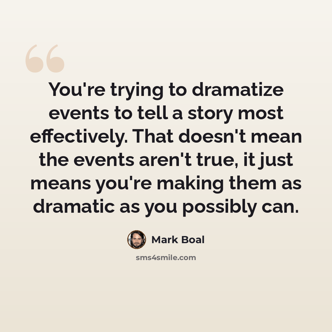 “You're trying to dramatize events to tell a story most effectively. That doesn't mean the events aren't true, it just means you're making them as dramatic as you possibly can.” quote by Mark Boal