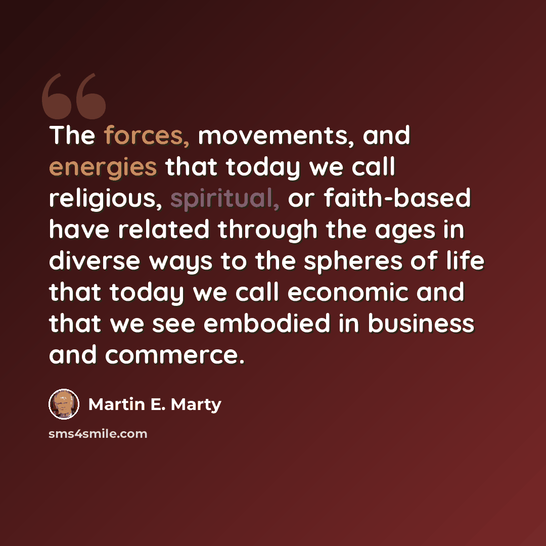 “The forces, movements, and energies that today we call religious, spiritual, or faith-based have related through the ages in diverse ways to the spheres of life that today we call economic and that we see embodied in business and commerce.” quote by Martin E. Marty