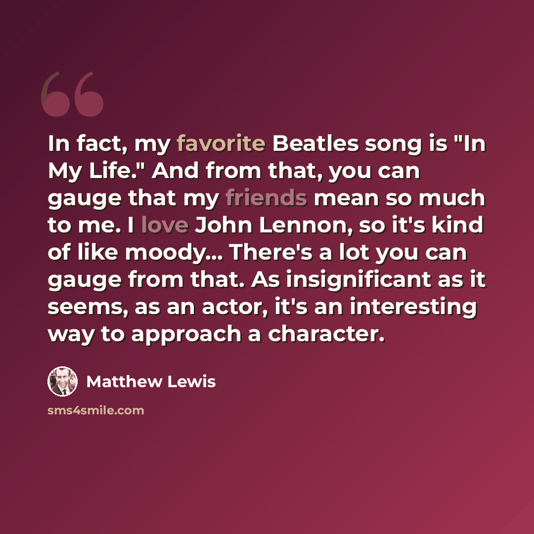 “In fact, my favorite Beatles song is "In My Life." And from that, you can gauge that my friends mean so much to me. I love John Lennon, so it's kind of like moody... There's a lot you can gauge from that. As insignificant as it seems, as an actor, it's an interesting way to approach a character.” quote by Matthew Lewis