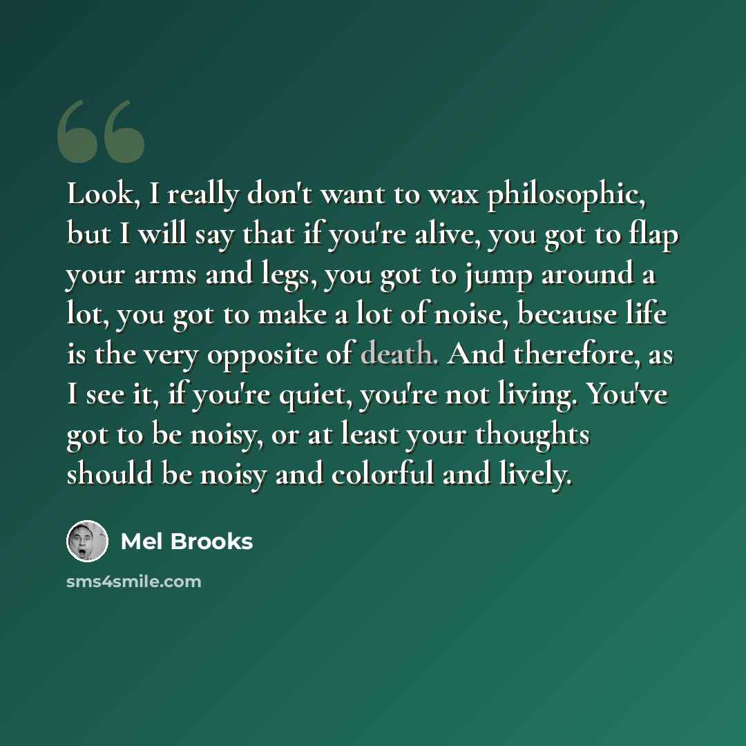 “Look, I really don't want to wax philosophic, but I will say that if you're alive, you got to flap your arms and legs, you got to jump around a lot, you got to make a lot of noise, because life is the very opposite of death. And therefore, as I see it, if you're quiet, you're not living. You've…” quote by Mel Brooks