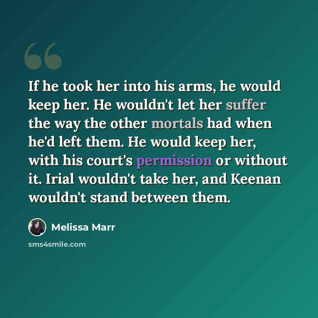 “If he took her into his arms, he would keep her. He wouldn't let her suffer the way the other mortals had when he'd left them. He would keep her, with his court's permission or without it. Irial wouldn't take her, and Keenan wouldn't stand between them.” quote by Melissa Marr