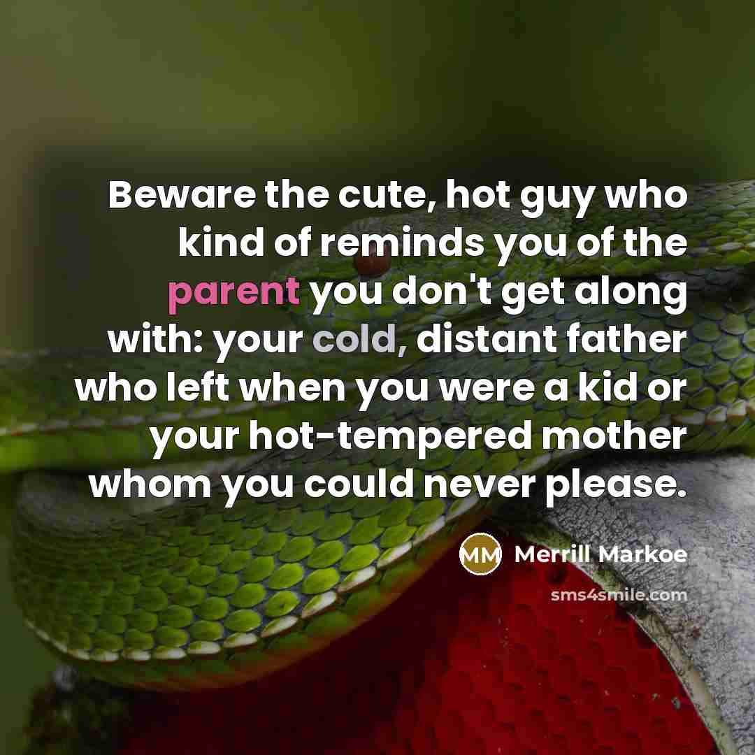 “Beware the cute, hot guy who kind of reminds you of the parent you don't get along with: your cold, distant father who left when you were a kid or your hot-tempered mother whom you could never please.” quote by Merrill Markoe