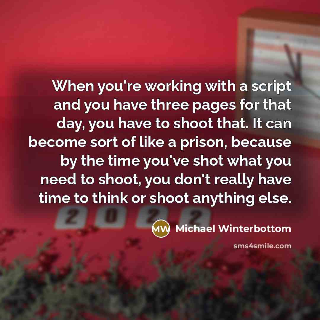 “When you're working with a script and you have three pages for that day, you have to shoot that. It can become sort of like a prison, because by the time you've shot what you need to shoot, you don't really have time to think or shoot anything else.” quote by Michael Winterbottom
