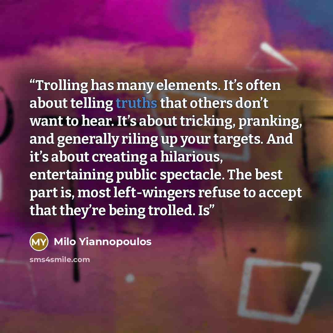 “Trolling has many elements. It’s often about telling truths that others don’t want to hear. It’s about tricking, pranking, and generally riling up your targets. And it’s about creating a hilarious, entertaining public spectacle. The best part is, most left-wingers refuse to accept that they’re…” quote by Milo Yiannopoulos