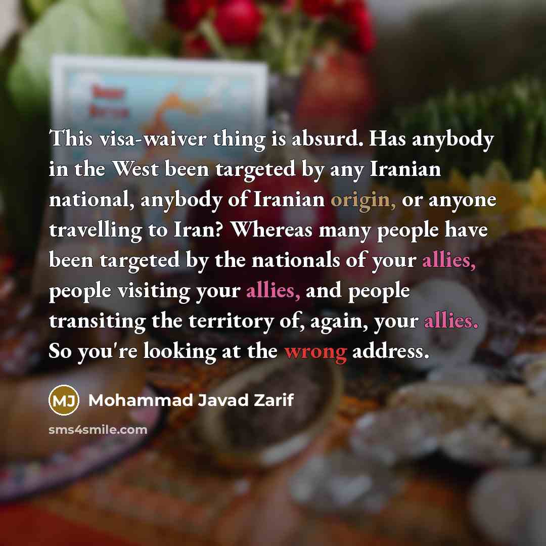 “This visa-waiver thing is absurd. Has anybody in the West been targeted by any Iranian national, anybody of Iranian origin, or anyone travelling to Iran? Whereas many people have been targeted by the nationals of your allies, people visiting your allies, and people transiting the territory of…” quote by Mohammad Javad Zarif