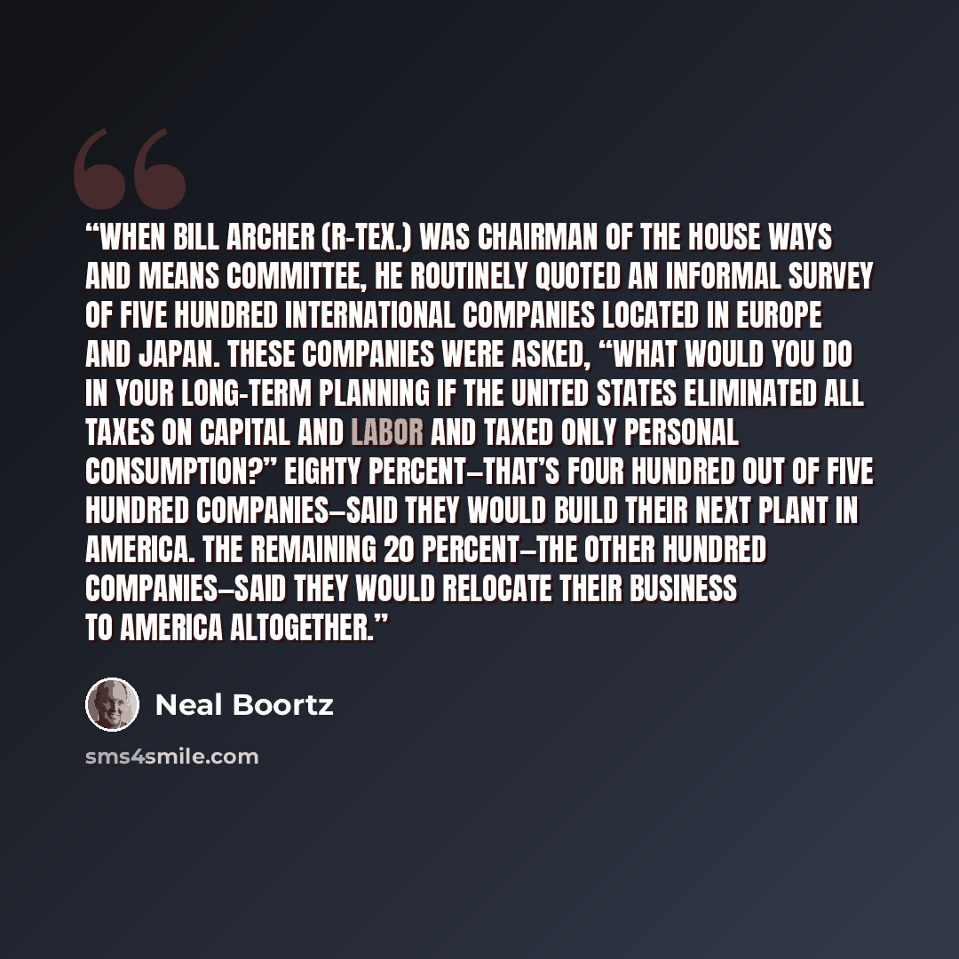 “When Bill Archer (R-Tex.) was chairman of the House Ways and Means Committee, he routinely quoted an informal survey of five hundred international companies located in Europe and Japan. These companies were asked, “What would you do in your long-term planning if the United States eliminated all…” quote by Neal Boortz