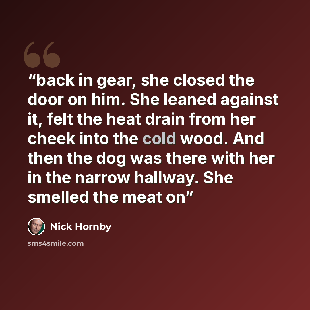 “back in gear, she closed the door on him. She leaned against it, felt the heat drain from her cheek into the cold wood. And then the dog was there with her in the narrow hallway. She smelled the meat on” quote by Nick Hornby