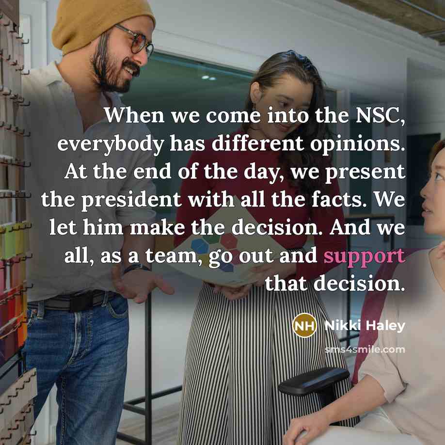 “When we come into the NSC, everybody has different opinions. At the end of the day, we present the president with all the facts. We let him make the decision. And we all, as a team, go out and support that decision.” quote by Nikki Haley