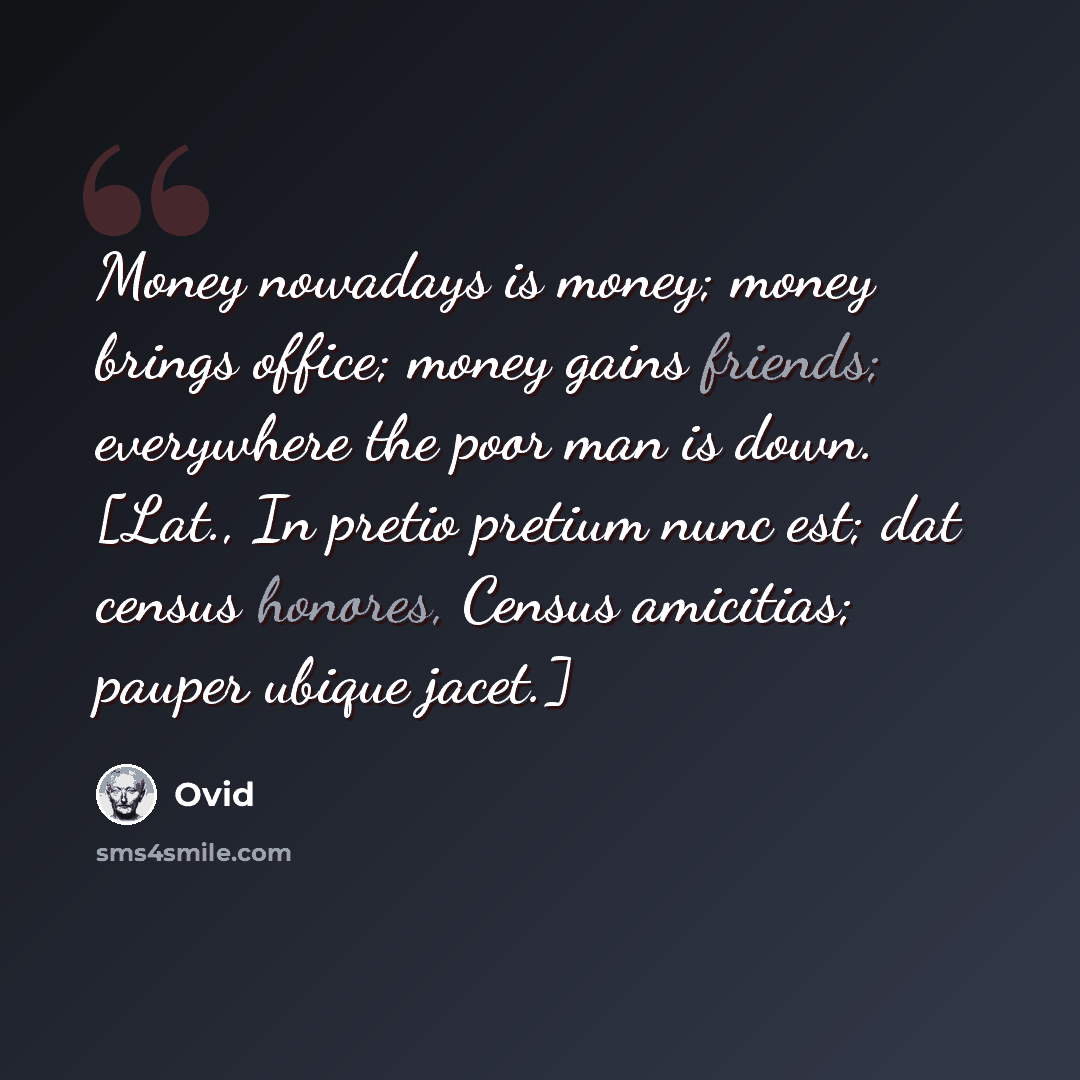 “Money nowadays is money; money brings office; money gains friends; everywhere the poor man is down. [Lat., In pretio pretium nunc est; dat census honores, Census amicitias; pauper ubique jacet.]” quote by Ovid