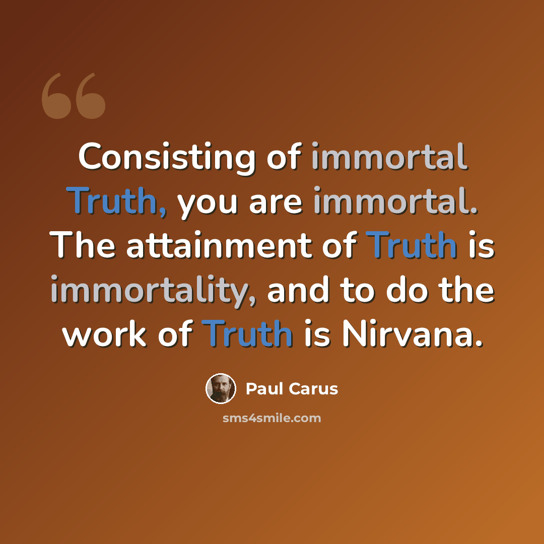 “Consisting of immortal Truth, you are immortal. The attainment of Truth is immortality, and to do the work of Truth is Nirvana.” quote by Paul Carus