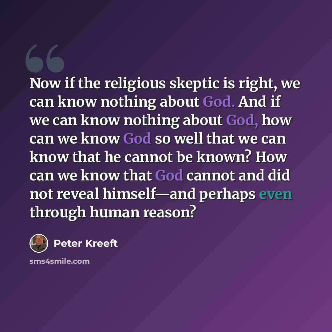 “Now if the religious skeptic is right, we can know nothing about God. And if we can know nothing about God, how can we know God so well that we can know that he cannot be known? How can we know that God cannot and did not reveal himself—and perhaps even through human reason?” quote by Peter Kreeft