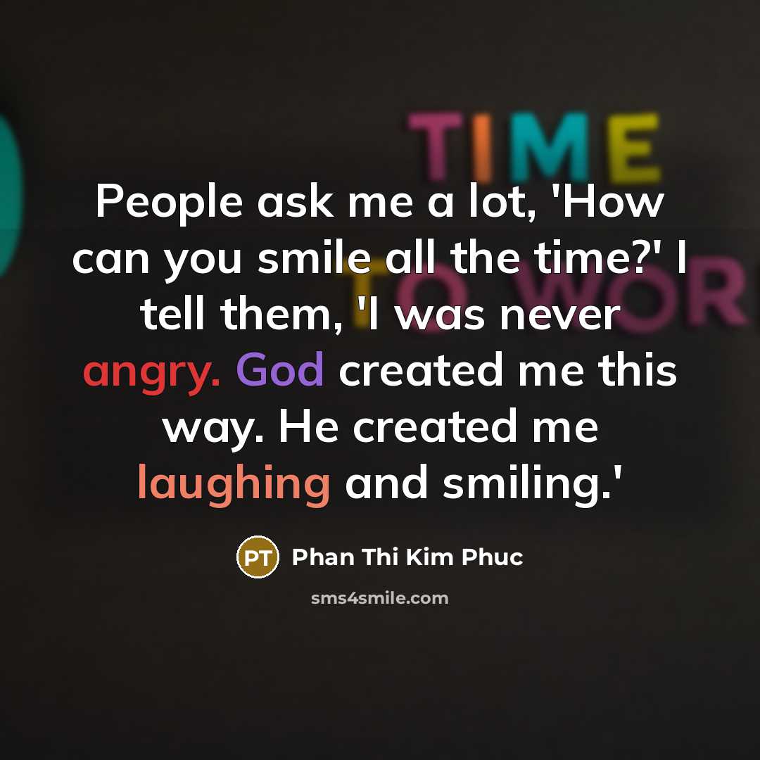 “People ask me a lot, 'How can you smile all the time?' I tell them, 'I was never angry. God created me this way. He created me laughing and smiling.'” quote by Phan Thi Kim Phuc
