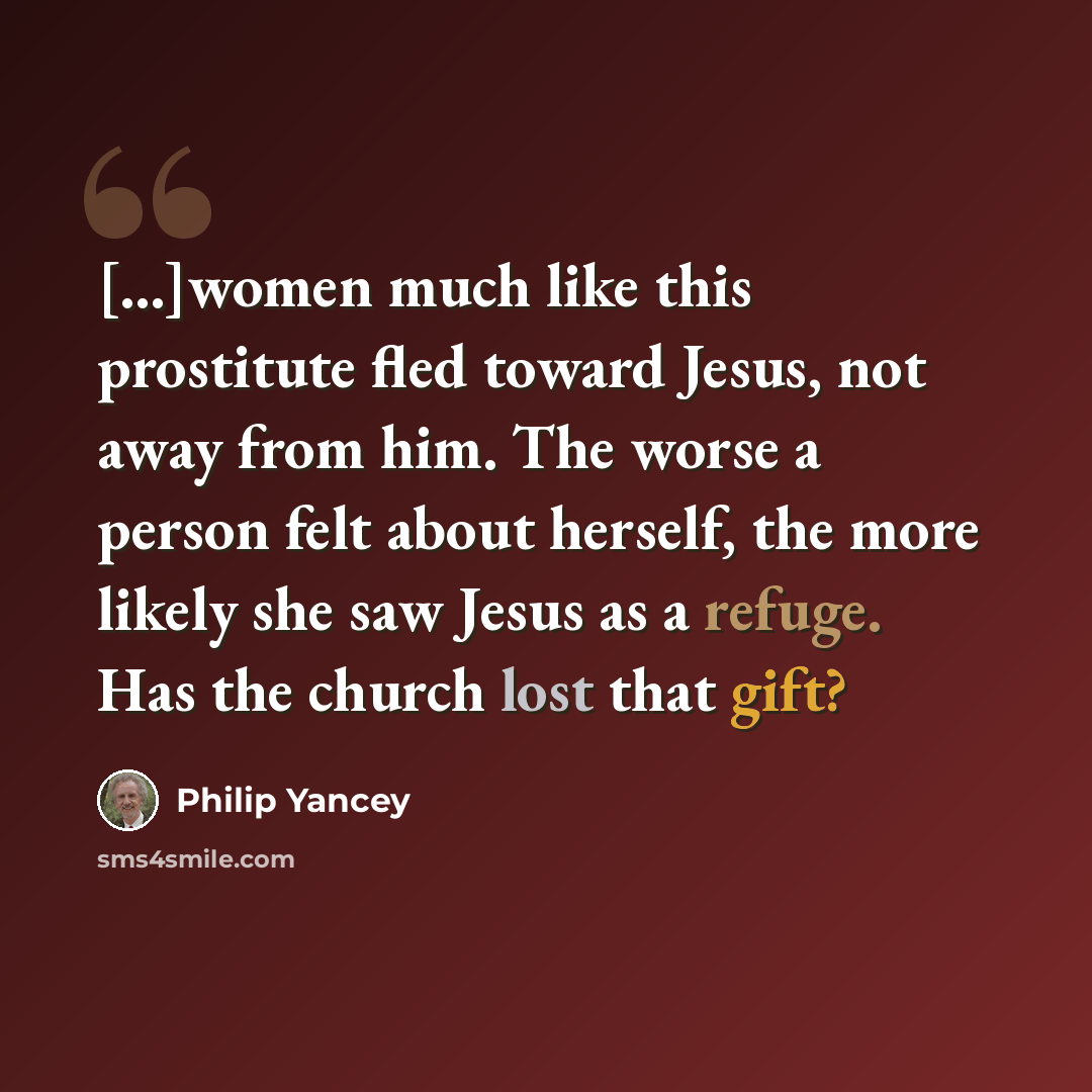 “[...]women much like this prostitute fled toward Jesus, not away from him. The worse a person felt about herself, the more likely she saw Jesus as a refuge. Has the church lost that gift?” quote by Philip Yancey