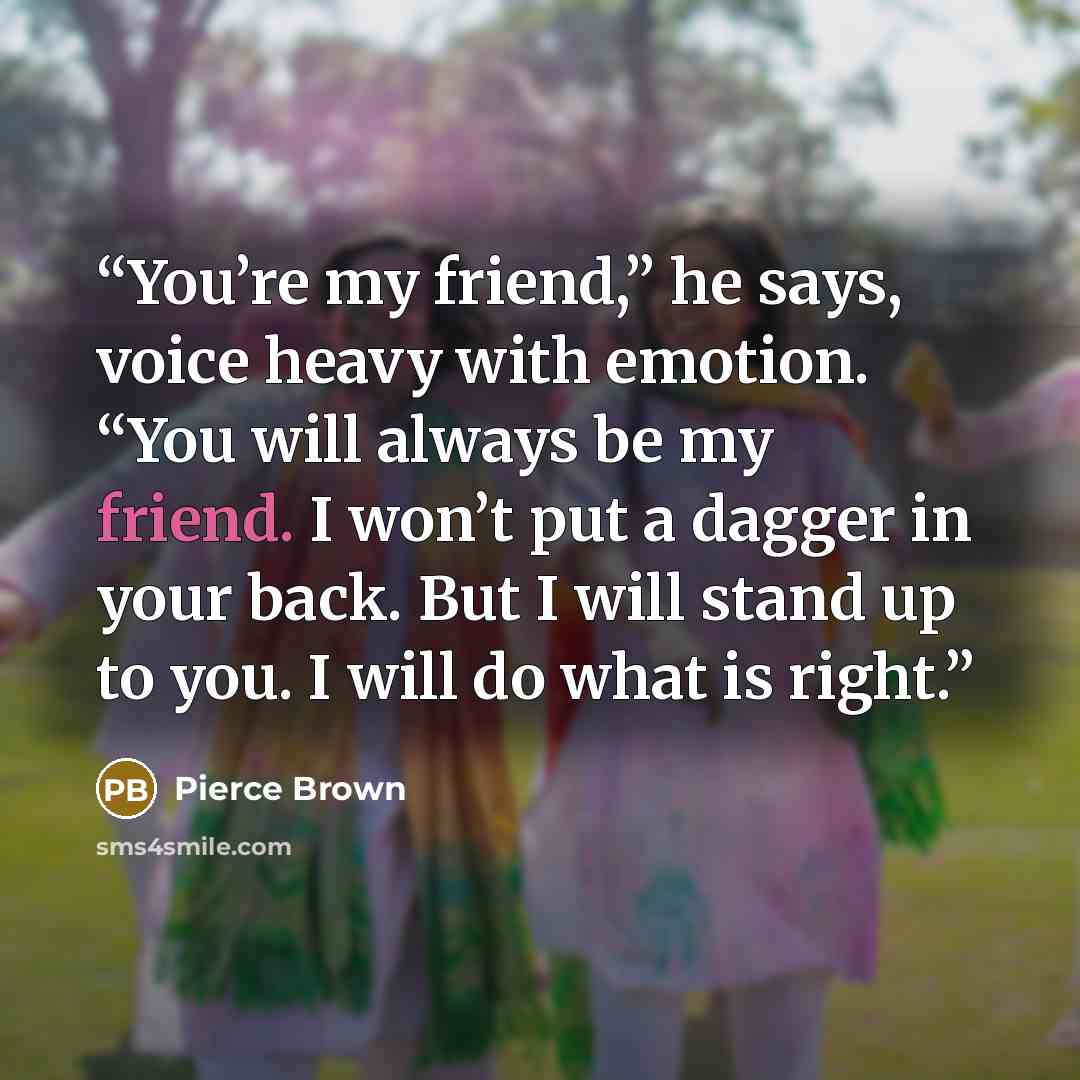 “You’re my friend,” he says, voice heavy with emotion. “You will always be my friend. I won’t put a dagger in your back. But I will stand up to you. I will do what is right.” quote by Pierce Brown