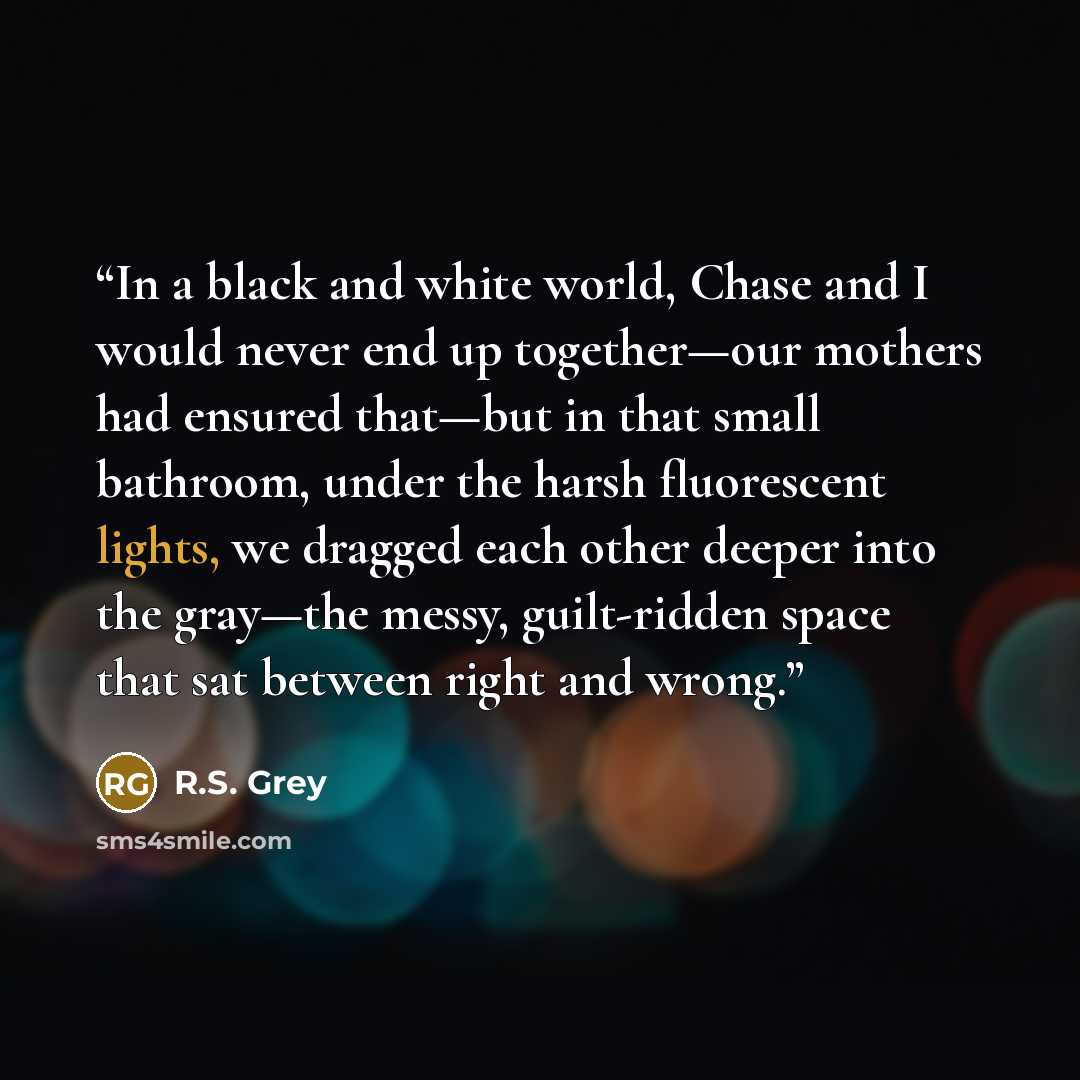 “In a black and white world, Chase and I would never end up together—our mothers had ensured that—but in that small bathroom, under the harsh fluorescent lights, we dragged each other deeper into the gray—the messy, guilt-ridden space that sat between right and wrong.” quote by R.S. Grey