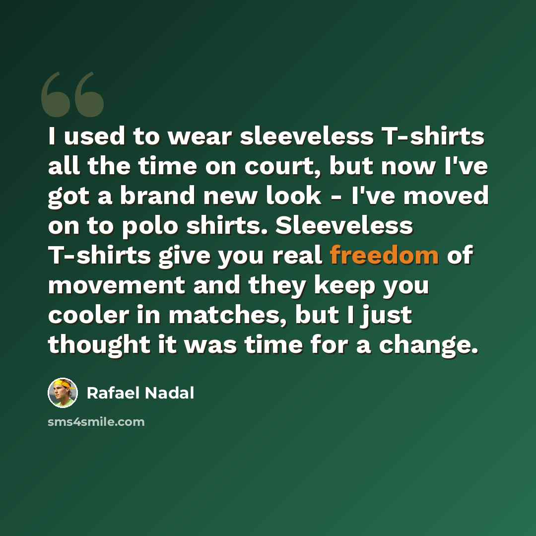 “I used to wear sleeveless T-shirts all the time on court, but now I've got a brand new look - I've moved on to polo shirts. Sleeveless T-shirts give you real freedom of movement and they keep you cooler in matches, but I just thought it was time for a change.” quote by Rafael Nadal