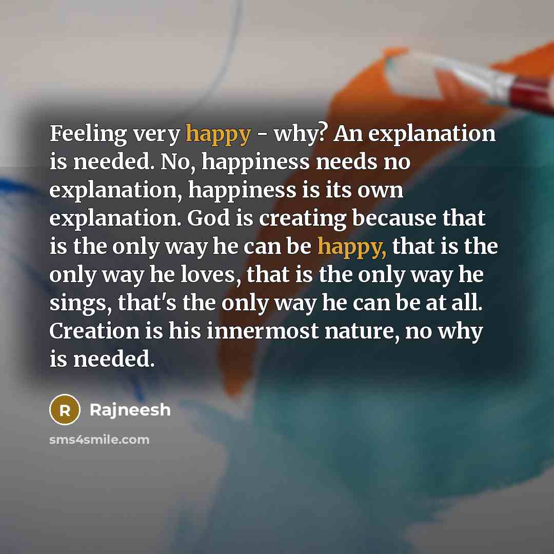 “Feeling very happy - why? An explanation is needed. No, happiness needs no explanation, happiness is its own explanation. God is creating because that is the only way he can be happy, that is the only way he loves, that is the only way he sings, that's the only way he can be at all. Creation is…” quote by Rajneesh