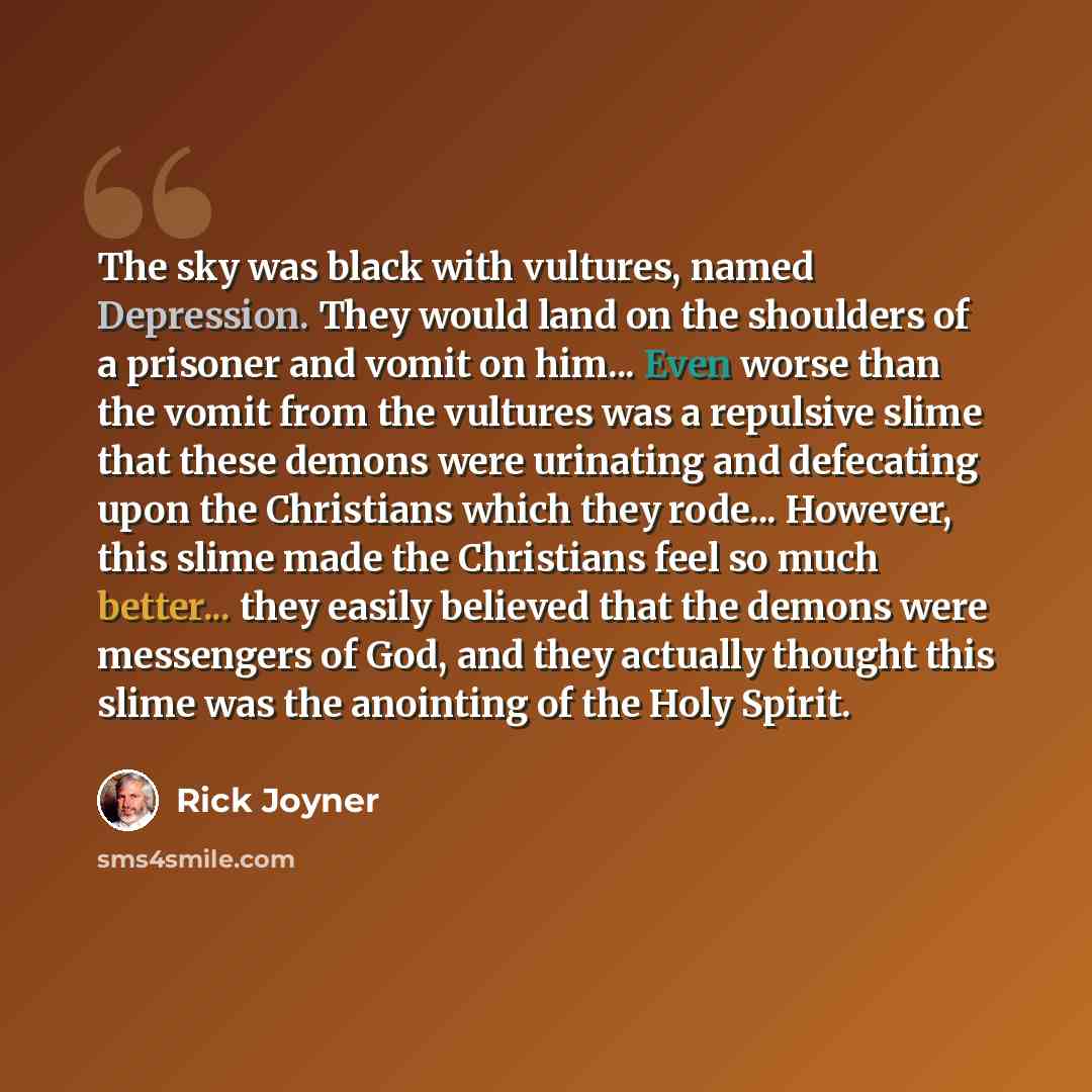 “The sky was black with vultures, named Depression. They would land on the shoulders of a prisoner and vomit on him... Even worse than the vomit from the vultures was a repulsive slime that these demons were urinating and defecating upon the Christians which they rode... However, this slime made…” quote by Rick Joyner