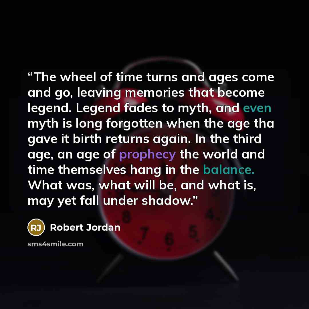 “The wheel of time turns and ages come and go, leaving memories that become legend. Legend fades to myth, and even myth is long forgotten when the age tha gave it birth returns again. In the third age, an age of prophecy the world and time themselves hang in the balance. What was, what will be, and…” quote by Robert Jordan