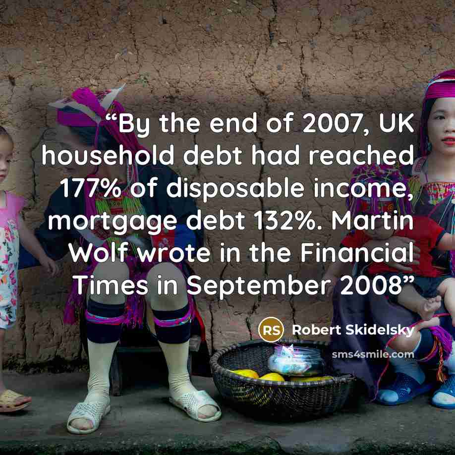 “By the end of 2007, UK household debt had reached 177% of disposable income, mortgage debt 132%. Martin Wolf wrote in the Financial Times in September 2008” quote by Robert Skidelsky