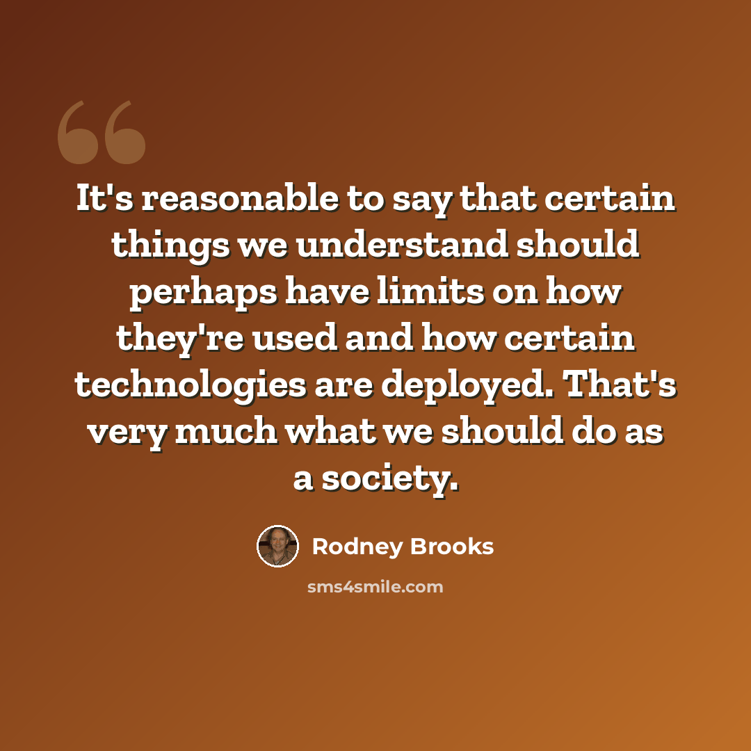 “It's reasonable to say that certain things we understand should perhaps have limits on how they're used and how certain technologies are deployed. That's very much what we should do as a society.” quote by Rodney Brooks