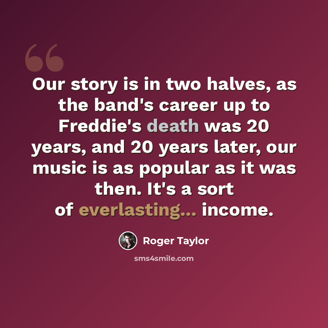 “Our story is in two halves, as the band's career up to Freddie's death was 20 years, and 20 years later, our music is as popular as it was then. It's a sort of everlasting... income.” quote by Roger Taylor