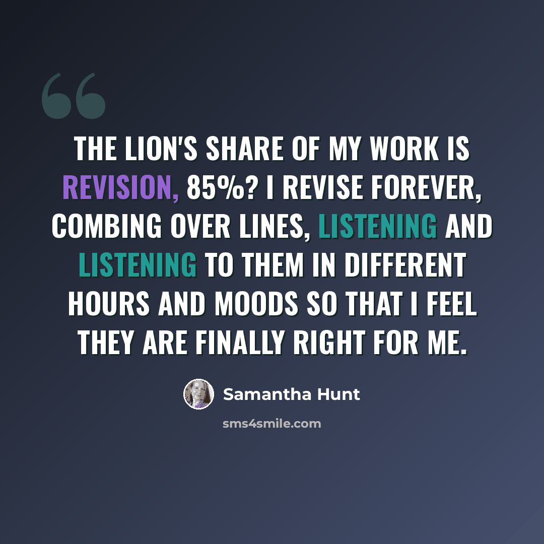 “The lion's share of my work is revision, 85%? I revise forever, combing over lines, listening and listening to them in different hours and moods so that I feel they are finally right for me.” quote by Samantha Hunt