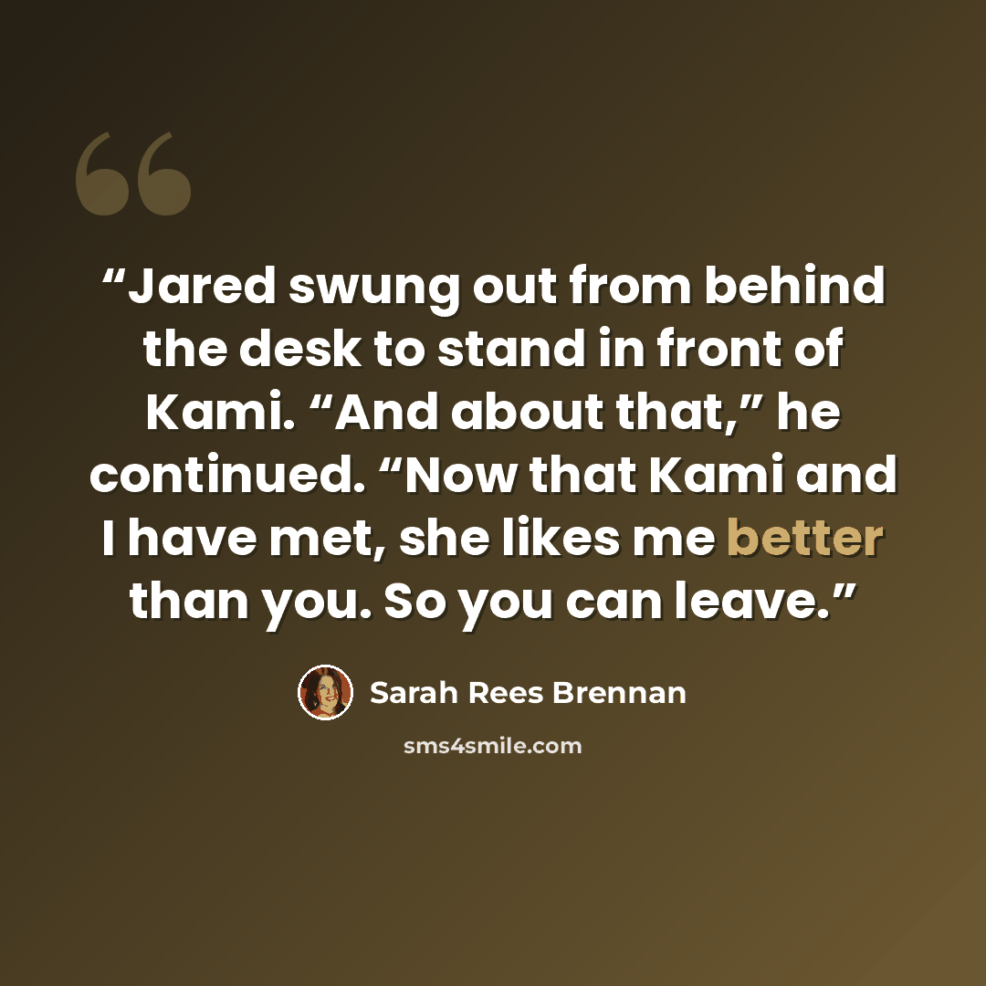 “Jared swung out from behind the desk to stand in front of Kami. “And about that,” he continued. “Now that Kami and I have met, she likes me better than you. So you can leave.” quote by Sarah Rees Brennan