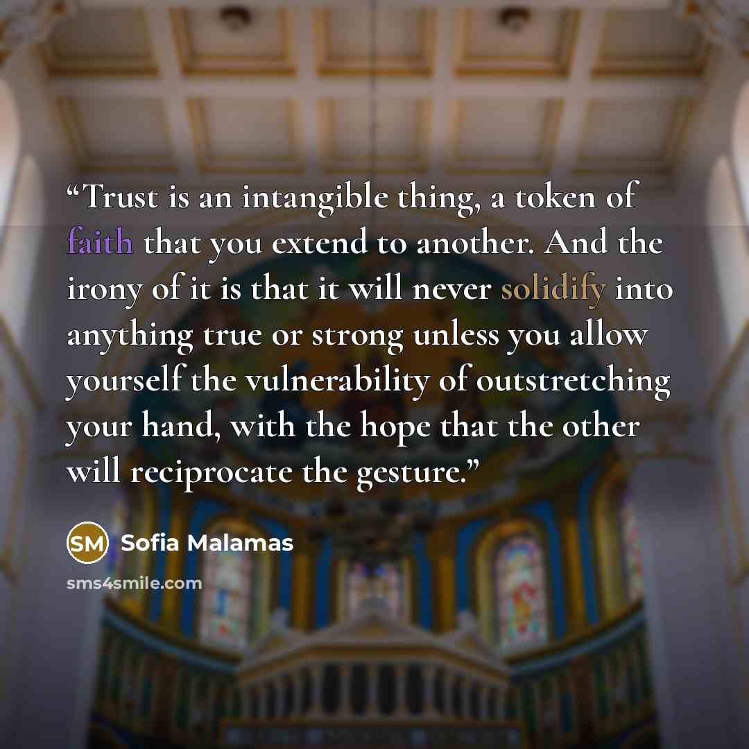 “Trust is an intangible thing, a token of faith that you extend to another. And the irony of it is that it will never solidify into anything true or strong unless you allow yourself the vulnerability of outstretching your hand, with the hope that the other will reciprocate the gesture.” quote by Sofia Malamas