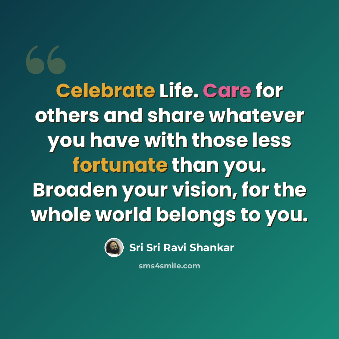 “Celebrate Life. Care for others and share whatever you have with those less fortunate than you. Broaden your vision, for the whole world belongs to you.” quote by Sri Sri Ravi Shankar