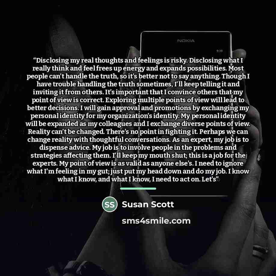 “Disclosing my real thoughts and feelings is risky. Disclosing what I really think and feel frees up energy and expands possibilities. Most people can’t handle the truth, so it’s better not to say anything. Though I have trouble handling the truth sometimes, I’ll keep telling it and inviting it…” quote by Susan Scott