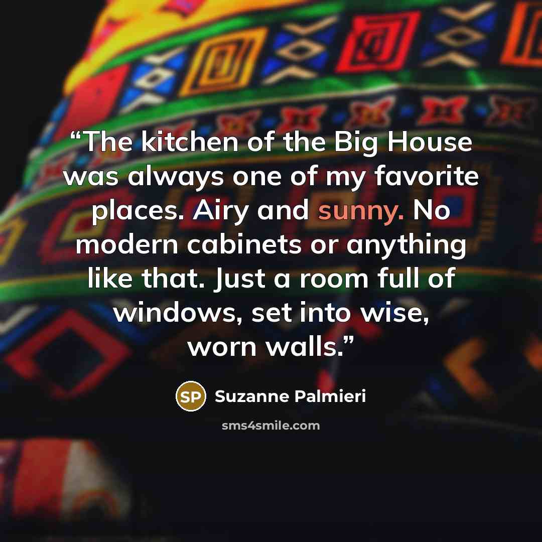 “The kitchen of the Big House was always one of my favorite places. Airy and sunny. No modern cabinets or anything like that. Just a room full of windows, set into wise, worn walls.” quote by Suzanne Palmieri
