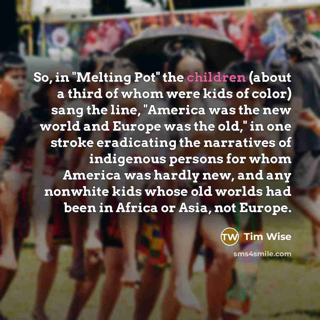 “So, in "Melting Pot" the children (about a third of whom were kids of color) sang the line, "America was the new world and Europe was the old," in one stroke eradicating the narratives of indigenous persons for whom America was hardly new, and any nonwhite kids whose old worlds had been in Africa…” quote by Tim Wise