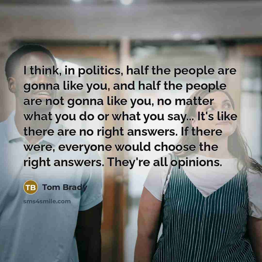 “I think, in politics, half the people are gonna like you, and half the people are not gonna like you, no matter what you do or what you say... It's like there are no right answers. If there were, everyone would choose the right answers. They're all opinions.” quote by Tom Brady