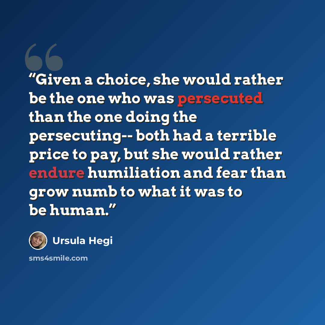 “Given a choice, she would rather be the one who was persecuted than the one doing the persecuting-- both had a terrible price to pay, but she would rather endure humiliation and fear than grow numb to what it was to be human.” quote by Ursula Hegi