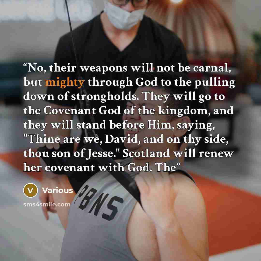 “No, their weapons will not be carnal, but mighty through God to the pulling down of strongholds. They will go to the Covenant God of the kingdom, and they will stand before Him, saying, "Thine are we, David, and on thy side, thou son of Jesse." Scotland will renew her covenant with God. The” quote by Various
