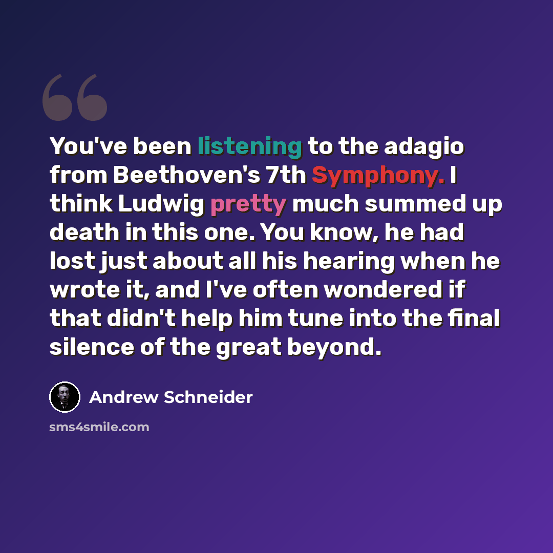 “You've been listening to the adagio from Beethoven's 7th Symphony. I think Ludwig pretty much summed up death in this one. You know, he had lost just about all his hearing when he wrote it, and I've often wondered if that didn't help him tune into the final silence of the great beyond.” quote by Andrew Schneider
