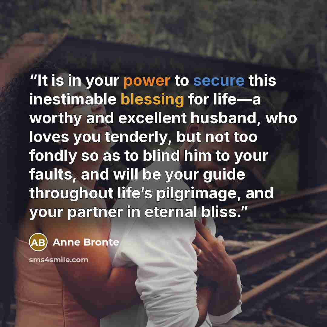 “It is in your power to secure this inestimable blessing for life—a worthy and excellent husband, who loves you tenderly, but not too fondly so as to blind him to your faults, and will be your guide throughout life’s pilgrimage, and your partner in eternal bliss.” quote by Anne Brontë