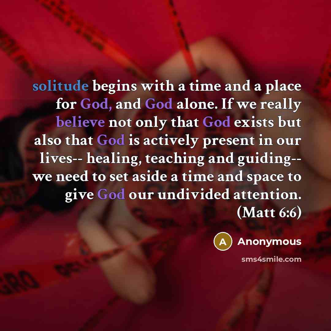 “solitude begins with a time and a place for God, and God alone. If we really believe not only that God exists but also that God is actively present in our lives-- healing, teaching and guiding-- we need to set aside a time and space to give God our undivided attention. (Matt 6:6)” quote by Anonymous