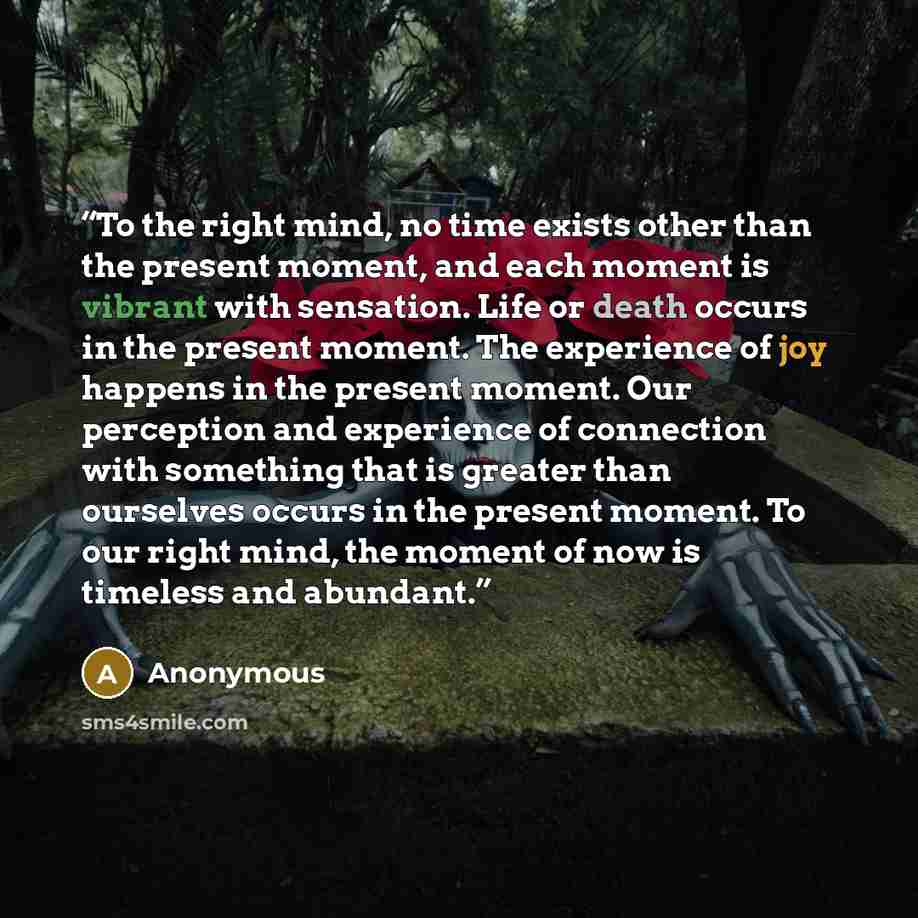 “To the right mind, no time exists other than the present moment, and each moment is vibrant with sensation. Life or death occurs in the present moment. The experience of joy happens in the present moment. Our perception and experience of connection with something that is greater than ourselves…” quote by Anonymous