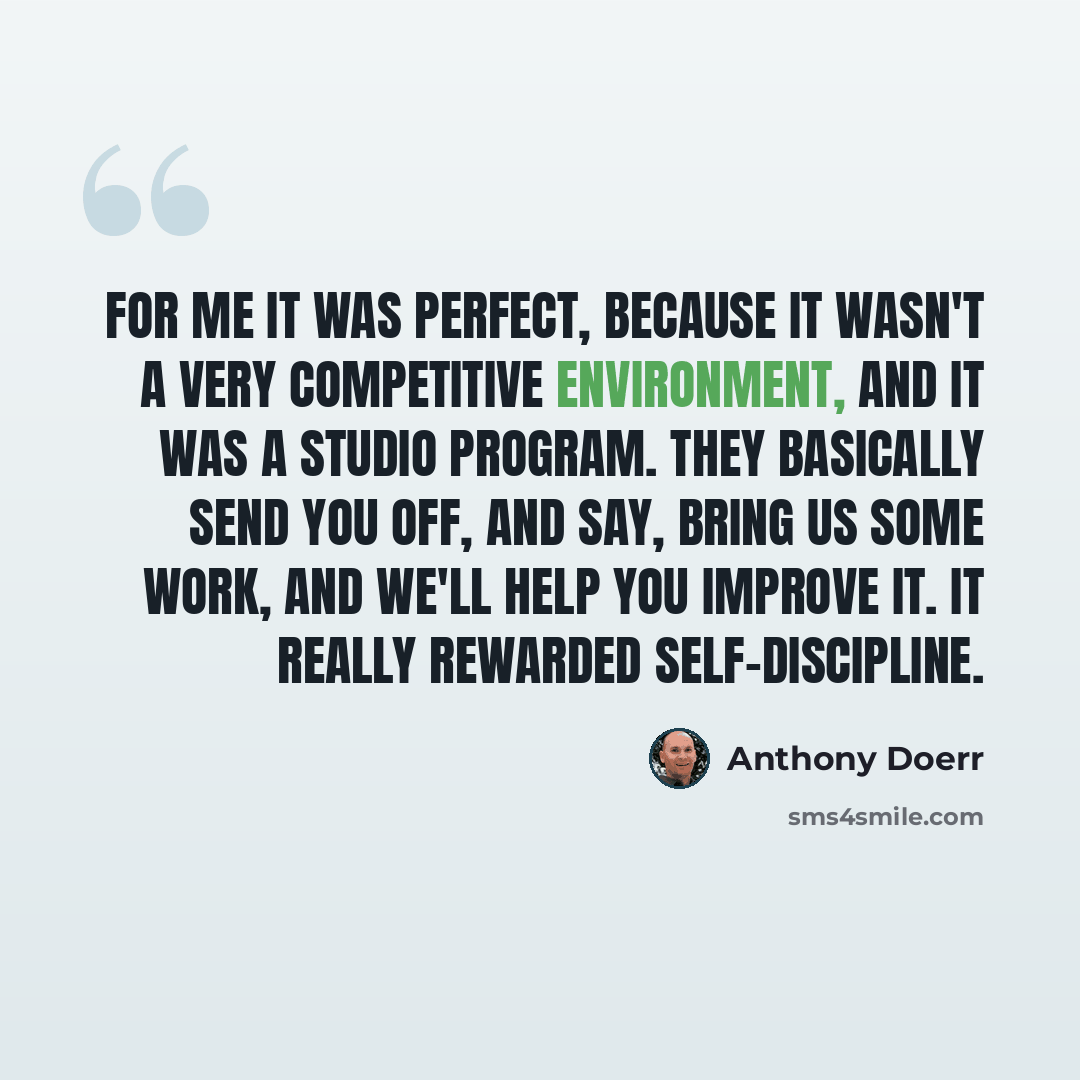 “For me it was perfect, because it wasn't a very competitive environment, and it was a studio program. They basically send you off, and say, bring us some work, and we'll help you improve it. It really rewarded self-discipline.” quote by Anthony Doerr