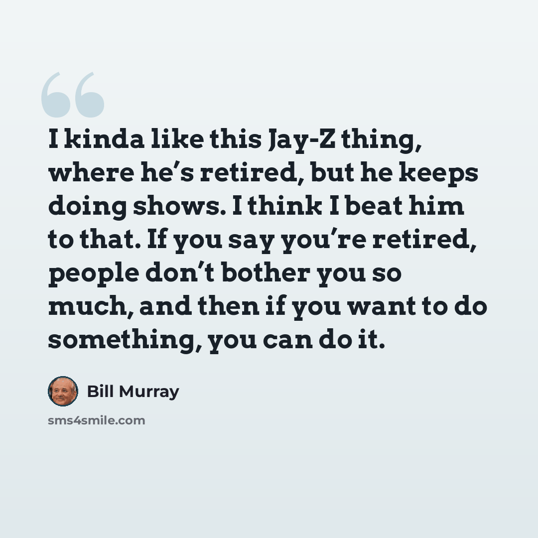 “I kinda like this Jay-Z thing, where he’s retired, but he keeps doing shows. I think I beat him to that. If you say you’re retired, people don’t bother you so much, and then if you want to do something, you can do it.” quote by Bill Murray