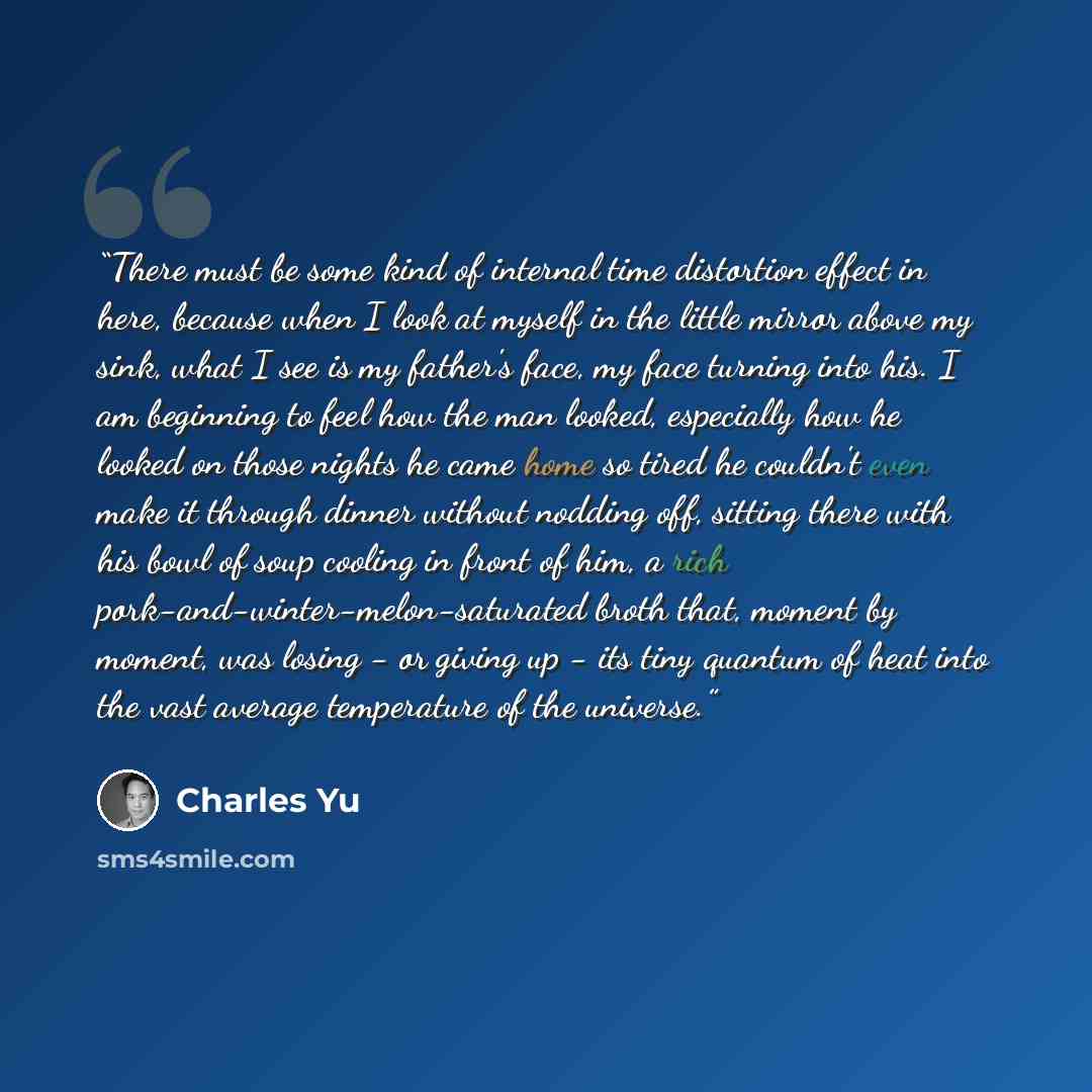 “There must be some kind of internal time distortion effect in here, because when I look at myself in the little mirror above my sink, what I see is my father's face, my face turning into his. I am beginning to feel how the man looked, especially how he looked on those nights he came home so tired…” quote by Charles Yu