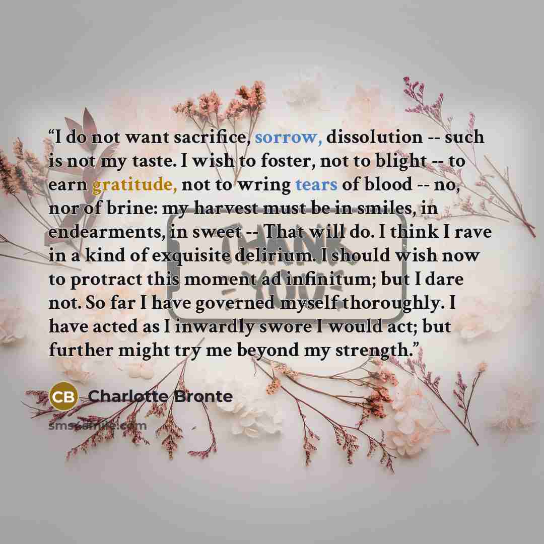 “I do not want sacrifice, sorrow, dissolution -- such is not my taste. I wish to foster, not to blight -- to earn gratitude, not to wring tears of blood -- no, nor of brine: my harvest must be in smiles, in endearments, in sweet -- That will do. I think I rave in a kind of exquisite delirium. I…” quote by Charlotte Brontë