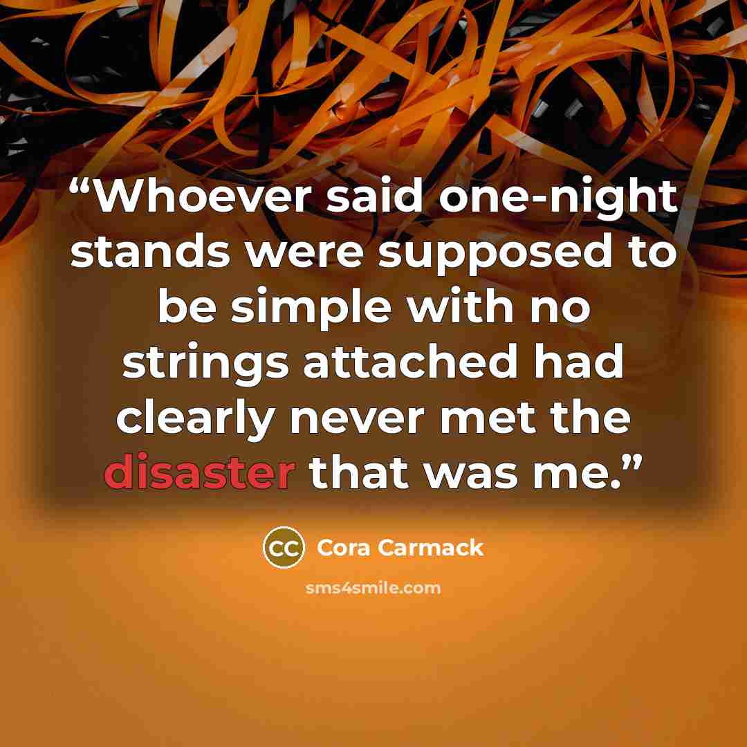“Whoever said one-night stands were supposed to be simple with no strings attached had clearly never met the disaster that was me.” quote by Cora Carmack