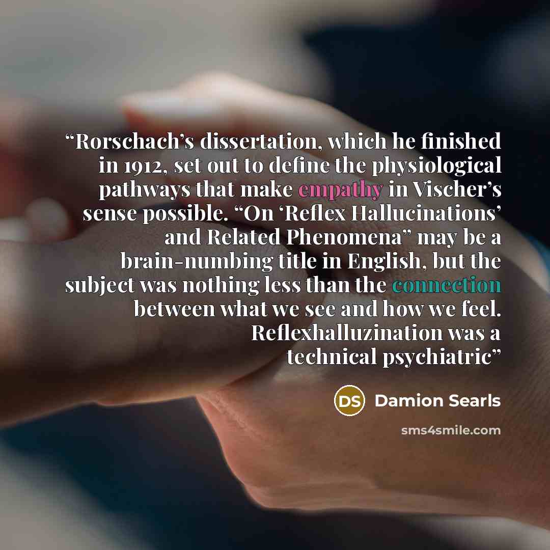 “Rorschach’s dissertation, which he finished in 1912, set out to define the physiological pathways that make empathy in Vischer’s sense possible. “On ‘Reflex Hallucinations’ and Related Phenomena” may be a brain-numbing title in English, but the subject was nothing less than the connection between…” quote by Damion Searls